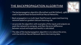 THE BACKPROPAGATION ALGORITHM

• The backpropagation algorithm (Rumelhart and McClelland, 1986) is
  used in layered feed-forward Artificial Neural Networks.
• Back propagation is a multi-layer feed forward, supervised learning
  network based on gradient descent learning rule.
• we provide the algorithm with examples of the inputs and outputs we
  want the network to compute, and then the error (difference
  between actual and expected results) is calculated.
• The idea of the backpropagation algorithm is to reduce this error,
  until the Artificial Neural Network learns the training data.
 