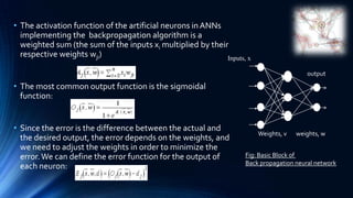 • The activation function of the artificial neurons in ANNs
  implementing the backpropagation algorithm is a
  weighted sum (the sum of the inputs xi multiplied by their
  respective weights wji)                                   Inputs, x

                                                                                        output

• The most common output function is the sigmoidal
  function:


• Since the error is the difference between the actual and
                                                                        Weights, v   weights, w
  the desired output, the error depends on the weights, and
  we need to adjust the weights in order to minimize the
  error. We can define the error function for the output of        Fig: Basic Block of
                                                                   Back propagation neural network
  each neuron:
 