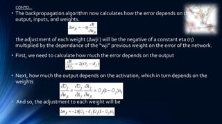 CONTD…
• The backpropagation algorithm now calculates how the error depends on the
  output, inputs, and weights.


 the adjustment of each weight (Δwji ) will be the negative of a constant eta (η)
 multiplied by the dependance of the “wji” previous weight on the error of the network.
• First, we need to calculate how much the error depends on the output


• Next, how much the output depends on the activation, which in turn depends on the
  weights


• And so, the adjustment to each weight will be
 