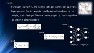 CONTD…

  • If we want to adjust vik, the weights (let’s call them vik ) of a previous
    layer, we need first to calculate how the error depends not on the
    weight, but in the input from the previous layer i.e. replacing w by x
    as shown in below equation.
                                                              Inputs, x

                                                                                          output

                                   where



  • and
                                                                          Weights, v   weights, w
 