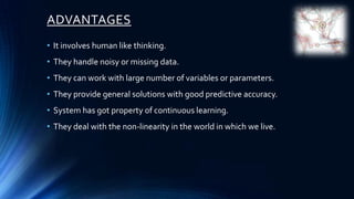 ADVANTAGES
• It involves human like thinking.
• They handle noisy or missing data.
• They can work with large number of variables or parameters.
• They provide general solutions with good predictive accuracy.
• System has got property of continuous learning.
• They deal with the non-linearity in the world in which we live.
 