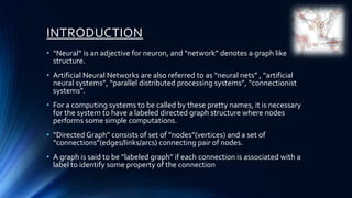 INTRODUCTION
• “Neural“ is an adjective for neuron, and “network” denotes a graph like
  structure.
• Artificial Neural Networks are also referred to as “neural nets” , “artificial
  neural systems”, “parallel distributed processing systems”, “connectionist
  systems”.
• For a computing systems to be called by these pretty names, it is necessary
  for the system to have a labeled directed graph structure where nodes
  performs some simple computations.
• “Directed Graph” consists of set of “nodes”(vertices) and a set of
  “connections”(edges/links/arcs) connecting pair of nodes.
• A graph is said to be “labeled graph” if each connection is associated with a
  label to identify some property of the connection
 