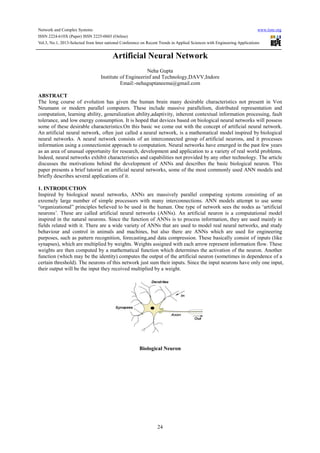 Network and Complex Systems www.iiste.org
ISSN 2224-610X (Paper) ISSN 2225-0603 (Online)
Vol.3, No.1, 2013-Selected from Inter national Conference on Recent Trends in Applied Sciences with Engineering Applications
24
Artificial Neural Network
Neha Gupta
Institute of Engineerinf and Technology,DAVV,Indore
Email:-nehaguptaneema@gmail.com
ABSTRACT
The long course of evolution has given the human brain many desirable characteristics not present in Von
Neumann or modern parallel computers. These include massive parallelism, distributed representation and
computation, learning ability, generalization ability,adaptivity, inherent contextual information processing, fault
tolerance, and low energy consumption. It is hoped that devices based on biological neural networks will possess
some of these desirable characteristics.On this basic we come out with the concept of artificial neural network.
An artificial neural network, often just called a neural network, is a mathematical model inspired by biological
neural networks. A neural network consists of an interconnected group of artificial neurons, and it processes
information using a connectionist approach to computation. Neural networks have emerged in the past few years
as an area of unusual opportunity for research, development and application to a variety of real world problems.
Indeed, neural networks exhibit characteristics and capabilities not provided by any other technology. The article
discusses the motivations behind the development of ANNs and describes the basic biological neuron. This
paper presents a brief tutorial on artificial neural networks, some of the most commonly used ANN models and
briefly describes several applications of it.
1. INTRODUCTION
Inspired by biological neural networks, ANNs are massively parallel computing systems consisting of an
exremely large number of simple processors with many interconnections. ANN models attempt to use some
“organizational” principles believed to be used in the human. One type of network sees the nodes as ‘artificial
neurons’. These are called artificial neural networks (ANNs). An artificial neuron is a computational model
inspired in the natural neurons. Since the function of ANNs is to process information, they are used mainly in
fields related with it. There are a wide variety of ANNs that are used to model real neural networks, and study
behaviour and control in animals and machines, but also there are ANNs which are used for engineering
purposes, such as pattern recognition, forecasting,and data compression. These basically consist of inputs (like
synapses), which are multiplied by weights. Weights assigned with each arrow represent information flow. These
weights are then computed by a mathematical function which determines the activation of the neuron. Another
function (which may be the identity) computes the output of the artificial neuron (sometimes in dependence of a
certain threshold). The neurons of this network just sum their inputs. Since the input neurons have only one input,
their output will be the input they received multiplied by a weight.
Biological Neuron
 