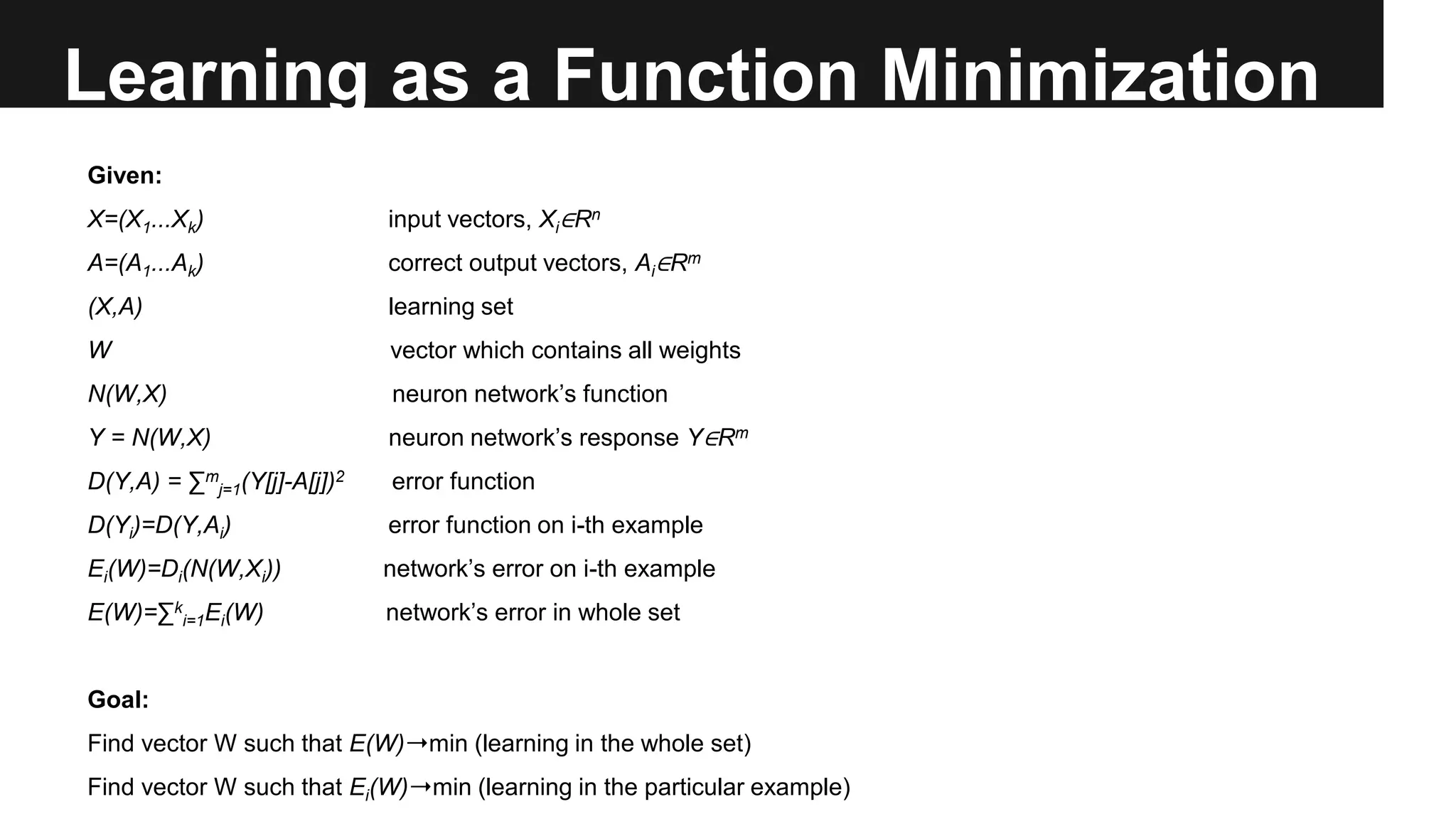 Learning as a Function Minimization
Given:
X=(X1...Xk) input vectors, Xi∈Rn
A=(A1...Ak) correct output vectors, Ai∈Rm
(X,A) learning set
W vector which contains all weights
N(W,X) neuron network’s function
Y = N(W,X) neuron network’s response Y∈Rm
D(Y,A) = ∑m
j=1(Y[j]-A[j])2 error function
D(Yi)=D(Y,Ai) error function on i-th example
Ei(W)=Di(N(W,Xi)) network’s error on i-th example
E(W)=∑k
i=1Ei(W) network’s error in whole set
Goal:
Find vector W such that E(W)➝min (learning in the whole set)
Find vector W such that Ei(W)➝min (learning in the particular example)
 