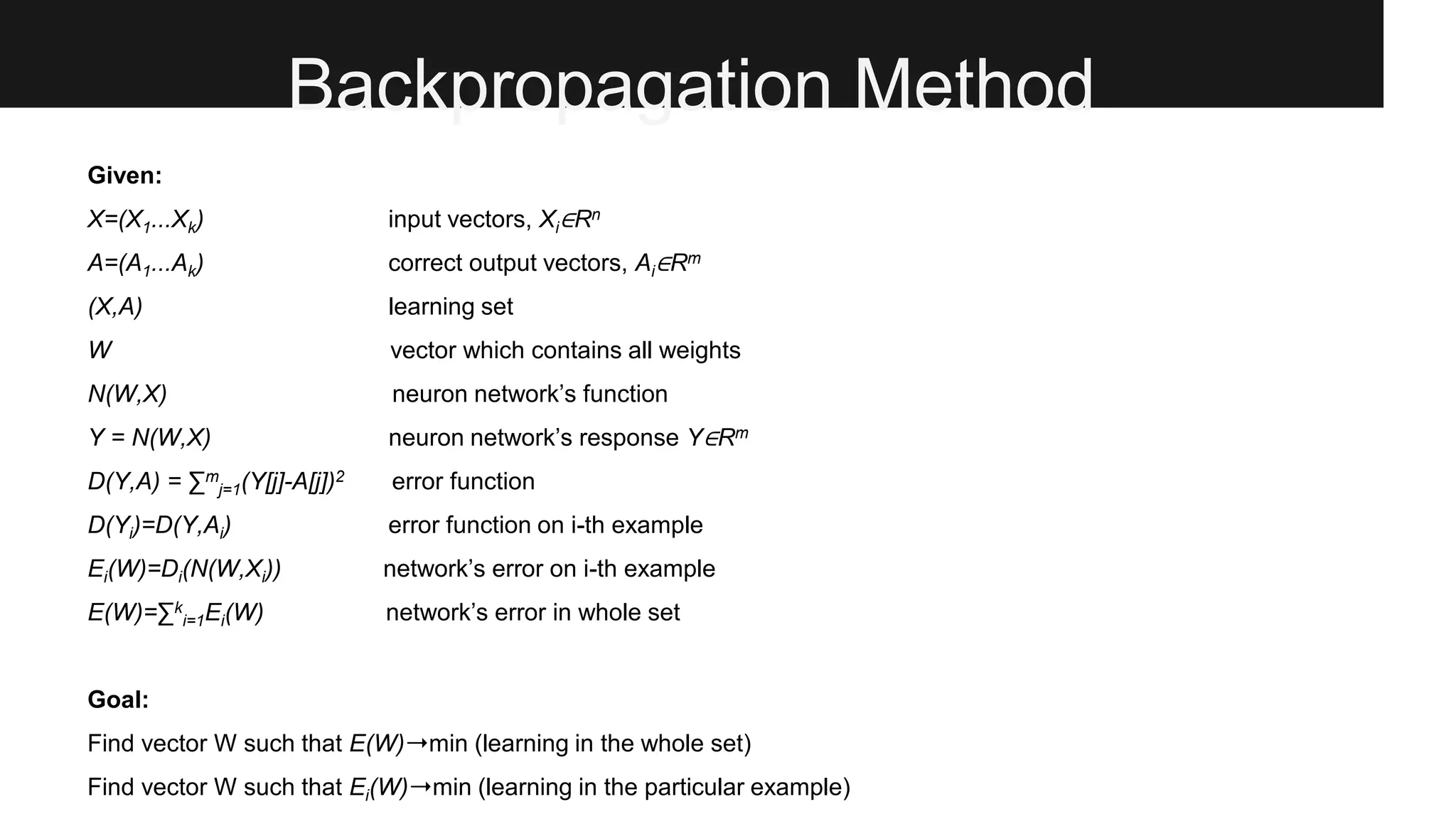 Backpropagation Method
Given:
X=(X1...Xk) input vectors, Xi∈Rn
A=(A1...Ak) correct output vectors, Ai∈Rm
(X,A) learning set
W vector which contains all weights
N(W,X) neuron network’s function
Y = N(W,X) neuron network’s response Y∈Rm
D(Y,A) = ∑m
j=1(Y[j]-A[j])2 error function
D(Yi)=D(Y,Ai) error function on i-th example
Ei(W)=Di(N(W,Xi)) network’s error on i-th example
E(W)=∑k
i=1Ei(W) network’s error in whole set
Goal:
Find vector W such that E(W)➝min (learning in the whole set)
Find vector W such that Ei(W)➝min (learning in the particular example)
 