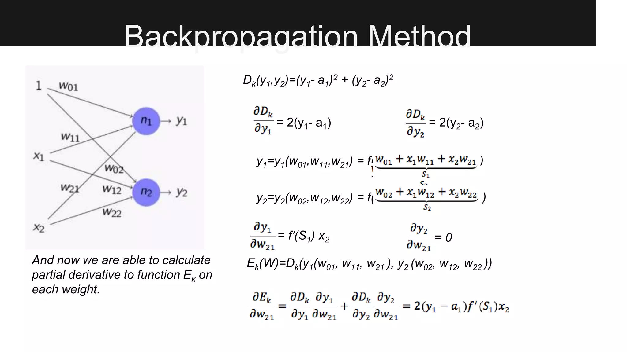 Backpropagation Method
Dk(y1,y2)=(y1- a1)2 + (y2- a2)2
= 2(y1- a1) = 2(y2- a2)
y1=y1(w01,w11,w21) = f( ssssssssss )
= f’(S1) x2 = 0
Ek(W)=Dk(y1(w01, w11, w21 ), y2 (w02, w12, w22 ))
y2=y2(w02,w12,w22) = f( sssssssssss )
And now we are able to calculate
partial derivative to function Ek on
each weight.
 