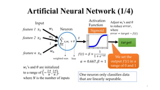 1
Artificial Neural Network (1/4)
…
feature 1 𝑥1
feature 2 𝑥2
feature n 𝑥 𝑛
Input
Neuron
Activation
Function
𝑓 𝑡 = 𝛽 ×
1
1 + 𝑒−𝛼𝑡
𝑤 𝑛
𝑤1
𝑤2
𝑖=1
𝑛
𝑥𝑖 𝑤𝑖 + 𝜃
𝑡
Adjust 𝑤𝑖’s and 𝜃
to reduce 𝑒𝑟𝑟𝑜𝑟,
where
𝑒𝑟𝑟𝑜𝑟 = 𝑡𝑎𝑟𝑔𝑒𝑡 − 𝑓(𝑡)
𝑡𝑎𝑟𝑔𝑒𝑡
𝛼 = 0.667, 𝛽 = 1
𝑤𝑖’s and 𝜃 are initialized
to a range of −
2.4
𝑁
,
2.4
𝑁
,
where 𝑁 is the number of inputs
One neuron only classifies data
that are linearly separable.
We set the
output 𝑓 𝑡 in a
range of 0 and 1
Sigmoid
weighted sum bias
 
