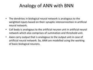 • The dendrites in biological neural network is analogous to the
weighted inputs based on their synaptic interconnection in artificial
neural network.
• Cell body is analogous to the artificial neuron unit in artificial neural
network which also comprises of summation and threshold unit.
• Axon carry output that is analogous to the output unit in case of
artificial neural network. So, ANN are modelled using the working
of basic biological neurons.
Analogy of ANN with BNN
 