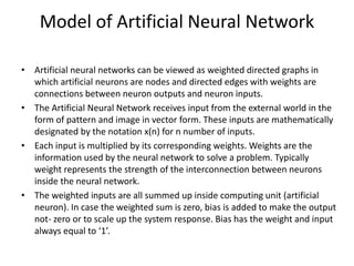 Model of Artificial Neural Network
• Artificial neural networks can be viewed as weighted directed graphs in
which artificial neurons are nodes and directed edges with weights are
connections between neuron outputs and neuron inputs.
• The Artificial Neural Network receives input from the external world in the
form of pattern and image in vector form. These inputs are mathematically
designated by the notation x(n) for n number of inputs.
• Each input is multiplied by its corresponding weights. Weights are the
information used by the neural network to solve a problem. Typically
weight represents the strength of the interconnection between neurons
inside the neural network.
• The weighted inputs are all summed up inside computing unit (artificial
neuron). In case the weighted sum is zero, bias is added to make the output
not- zero or to scale up the system response. Bias has the weight and input
always equal to ‘1’.
 