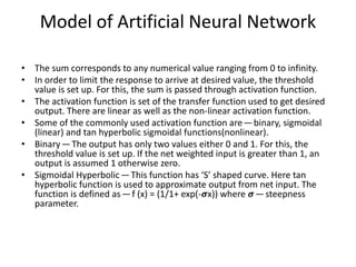 • The sum corresponds to any numerical value ranging from 0 to infinity.
• In order to limit the response to arrive at desired value, the threshold
value is set up. For this, the sum is passed through activation function.
• The activation function is set of the transfer function used to get desired
output. There are linear as well as the non-linear activation function.
• Some of the commonly used activation function are — binary, sigmoidal
(linear) and tan hyperbolic sigmoidal functions(nonlinear).
• Binary — The output has only two values either 0 and 1. For this, the
threshold value is set up. If the net weighted input is greater than 1, an
output is assumed 1 otherwise zero.
• Sigmoidal Hyperbolic — This function has ‘S’ shaped curve. Here tan
hyperbolic function is used to approximate output from net input. The
function is defined as — f (x) = (1/1+ exp(-𝝈x)) where 𝝈— steepness
parameter.
Model of Artificial Neural Network
 