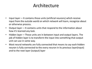 Architecture
• Input layer — It contains those units (artificial neurons) which receive
input from the outside world on which network will learn, recognize about
or otherwise process.
• Output layer — It contains units that respond to the information about
how it’s learned any task.
• Hidden layer — These units are in between input and output layers. The
job of hidden layer is to transform the input into something that output
unit can use in some way.
• Most neural networks are fully connected that means to say each hidden
neuron is fully connected to the every neuron in its previous layer(input)
and to the next layer (output) layer
 