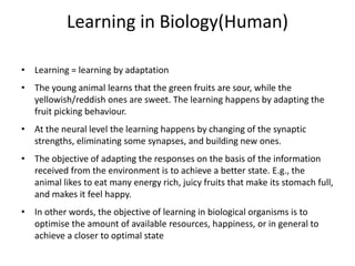 Learning in Biology(Human)
• Learning = learning by adaptation
• The young animal learns that the green fruits are sour, while the
yellowish/reddish ones are sweet. The learning happens by adapting the
fruit picking behaviour.
• At the neural level the learning happens by changing of the synaptic
strengths, eliminating some synapses, and building new ones.
• The objective of adapting the responses on the basis of the information
received from the environment is to achieve a better state. E.g., the
animal likes to eat many energy rich, juicy fruits that make its stomach full,
and makes it feel happy.
• In other words, the objective of learning in biological organisms is to
optimise the amount of available resources, happiness, or in general to
achieve a closer to optimal state
 