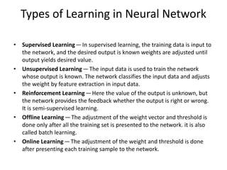 Types of Learning in Neural Network
• Supervised Learning— In supervised learning, the training data is input to
the network, and the desired output is known weights are adjusted until
output yields desired value.
• Unsupervised Learning— The input data is used to train the network
whose output is known. The network classifies the input data and adjusts
the weight by feature extraction in input data.
• Reinforcement Learning— Here the value of the output is unknown, but
the network provides the feedback whether the output is right or wrong.
It is semi-supervised learning.
• Offline Learning— The adjustment of the weight vector and threshold is
done only after all the training set is presented to the network. it is also
called batch learning.
• Online Learning— The adjustment of the weight and threshold is done
after presenting each training sample to the network.
 