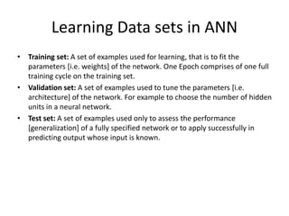 Learning Data sets in ANN
• Training set: A set of examples used for learning, that is to fit the
parameters [i.e. weights] of the network. One Epoch comprises of one full
training cycle on the training set.
• Validation set: A set of examples used to tune the parameters [i.e.
architecture] of the network. For example to choose the number of hidden
units in a neural network.
• Test set: A set of examples used only to assess the performance
[generalization] of a fully specified network or to apply successfully in
predicting output whose input is known.
 