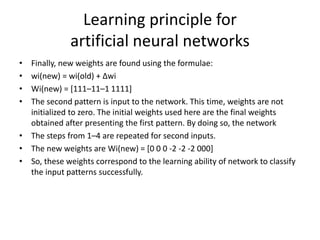 • Finally, new weights are found using the formulae:
• wi(new) = wi(old) + Δwi
• Wi(new) = [111–11–1 1111]
• The second pattern is input to the network. This time, weights are not
initialized to zero. The initial weights used here are the final weights
obtained after presenting the first pattern. By doing so, the network
• The steps from 1–4 are repeated for second inputs.
• The new weights are Wi(new) = [0 0 0 -2 -2 -2 000]
• So, these weights correspond to the learning ability of network to classify
the input patterns successfully.
Learning principle for
artificial neural networks
 