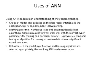 Uses of ANN
Using ANNs requires an understanding of their characteristics.
• Choice of model: This depends on the data representation and the
application. Overly complex models slow learning.
• Learning algorithm: Numerous trade-offs exist between learning
algorithms. Almost any algorithm will work well with the correct hyper
parameters for training on a particular data set. However, selecting and
tuning an algorithm for training on unseen data requires significant
experimentation.
• Robustness: If the model, cost function and learning algorithm are
selected appropriately, the resulting ANN can become robust.
 