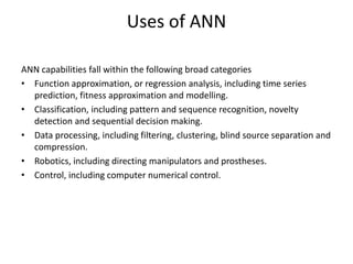 ANN capabilities fall within the following broad categories
• Function approximation, or regression analysis, including time series
prediction, fitness approximation and modelling.
• Classification, including pattern and sequence recognition, novelty
detection and sequential decision making.
• Data processing, including filtering, clustering, blind source separation and
compression.
• Robotics, including directing manipulators and prostheses.
• Control, including computer numerical control.
Uses of ANN
 