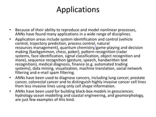 Applications
• Because of their ability to reproduce and model nonlinear processes,
ANNs have found many applications in a wide range of disciplines.
• Application areas include system identification and control (vehicle
control, trajectory prediction, process control, natural
resources management), quantum chemistry,[game-playing and decision
making (backgammon, chess, poker), pattern recognition (radar
systems, face identification, signal classification, object recognition and
more), sequence recognition (gesture, speech, handwritten text
recognition), medical diagnosis, finance (e.g. automated trading
systems), data mining, visualization, machine translation, social network
filtering and e-mail spam filtering.
• ANNs have been used to diagnose cancers, including lung cancer, prostate
cancer, colorectal cancer and to distinguish highly invasive cancer cell lines
from less invasive lines using only cell shape information.
• ANNs have been used for building black-box models in geosciences:
hydrology ocean modelling and coastal engineering, and geomorphology,
are just few examples of this kind.
 
