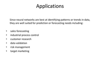 Since neural networks are best at identifying patterns or trends in data,
they are well suited for prediction or forecasting needs including:
• sales forecasting
• industrial process control
• customer research
• data validation
• risk management
• target marketing
Applications
 