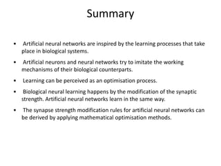 Summary
• Artificial neural networks are inspired by the learning processes that take
place in biological systems.
• Artificial neurons and neural networks try to imitate the working
mechanisms of their biological counterparts.
• Learning can be perceived as an optimisation process.
• Biological neural learning happens by the modification of the synaptic
strength. Artificial neural networks learn in the same way.
• The synapse strength modification rules for artificial neural networks can
be derived by applying mathematical optimisation methods.
 