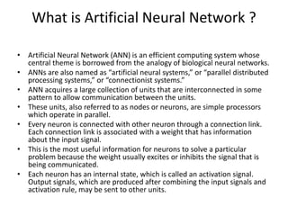 What is Artificial Neural Network ?
• Artificial Neural Network (ANN) is an efficient computing system whose
central theme is borrowed from the analogy of biological neural networks.
• ANNs are also named as “artificial neural systems,” or “parallel distributed
processing systems,” or “connectionist systems.”
• ANN acquires a large collection of units that are interconnected in some
pattern to allow communication between the units.
• These units, also referred to as nodes or neurons, are simple processors
which operate in parallel.
• Every neuron is connected with other neuron through a connection link.
Each connection link is associated with a weight that has information
about the input signal.
• This is the most useful information for neurons to solve a particular
problem because the weight usually excites or inhibits the signal that is
being communicated.
• Each neuron has an internal state, which is called an activation signal.
Output signals, which are produced after combining the input signals and
activation rule, may be sent to other units.
 