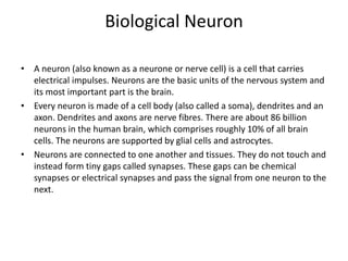 • A neuron (also known as a neurone or nerve cell) is a cell that carries
electrical impulses. Neurons are the basic units of the nervous system and
its most important part is the brain.
• Every neuron is made of a cell body (also called a soma), dendrites and an
axon. Dendrites and axons are nerve fibres. There are about 86 billion
neurons in the human brain, which comprises roughly 10% of all brain
cells. The neurons are supported by glial cells and astrocytes.
• Neurons are connected to one another and tissues. They do not touch and
instead form tiny gaps called synapses. These gaps can be chemical
synapses or electrical synapses and pass the signal from one neuron to the
next.
Biological Neuron
 