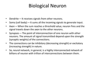 Biological Neuron
• Dendrite — It receives signals from other neurons.
• Soma (cell body) — It sums all the incoming signals to generate input.
• Axon — When the sum reaches a threshold value, neuron fires and the
signal travels down the axon to the other neurons.
• Synapses — The point of interconnection of one neuron with other
neurons. The amount of signal transmitted depend upon the strength
(synaptic weights) of the connections.
• The connections can be inhibitory (decreasing strength) or excitatory
(increasing strength) in nature.
• So, neural network, in general, is a highly interconnected network of
billions of neuron with trillion of interconnections between them.
 