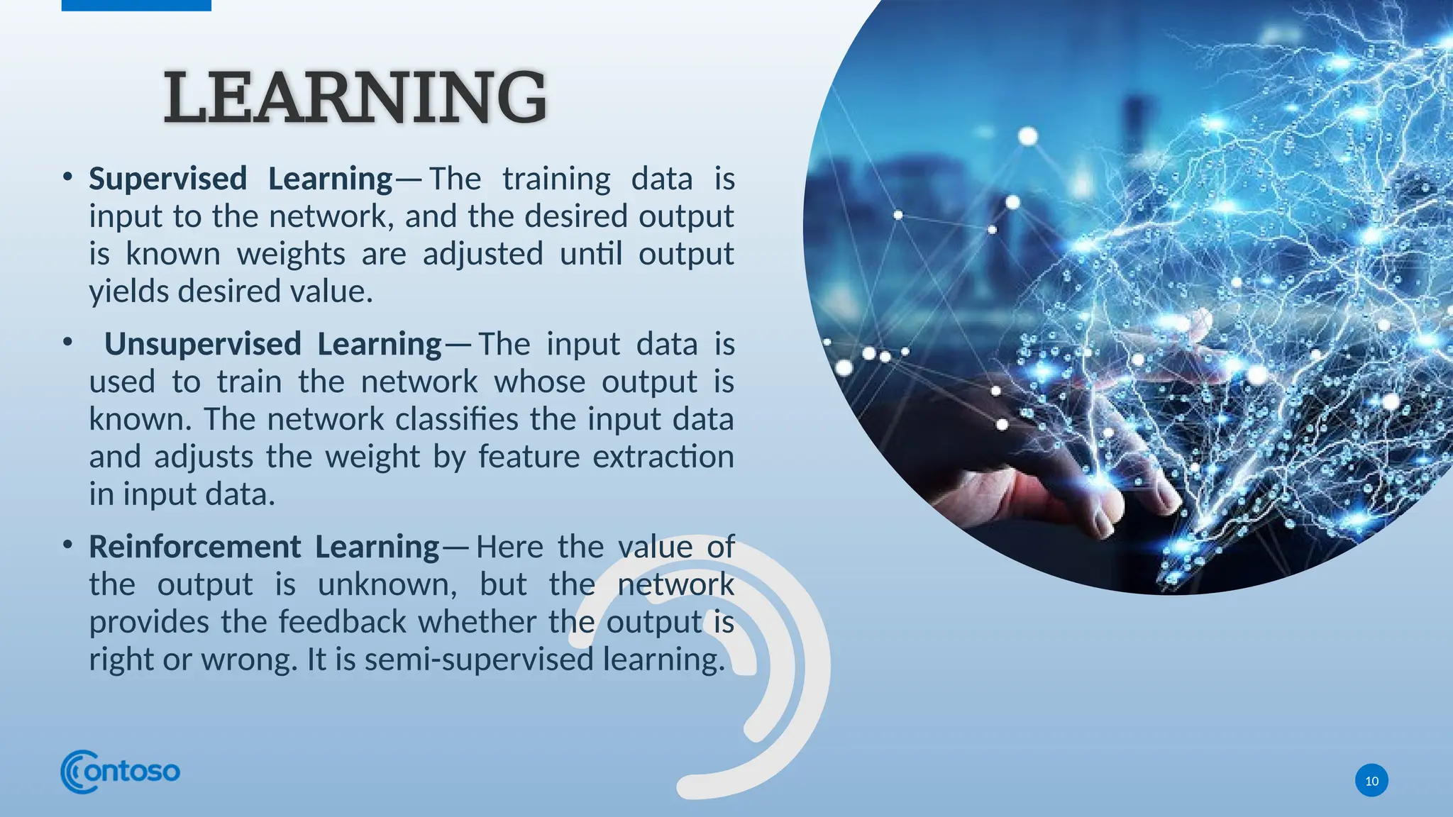 • Supervised Learning—The training data is
input to the network, and the desired output
is known weights are adjusted until output
yields desired value.
• Unsupervised Learning—The input data is
used to train the network whose output is
known. The network classifies the input data
and adjusts the weight by feature extraction
in input data.
• Reinforcement Learning—Here the value of
the output is unknown, but the network
provides the feedback whether the output is
right or wrong. It is semi-supervised learning.
10
LEARNING
 