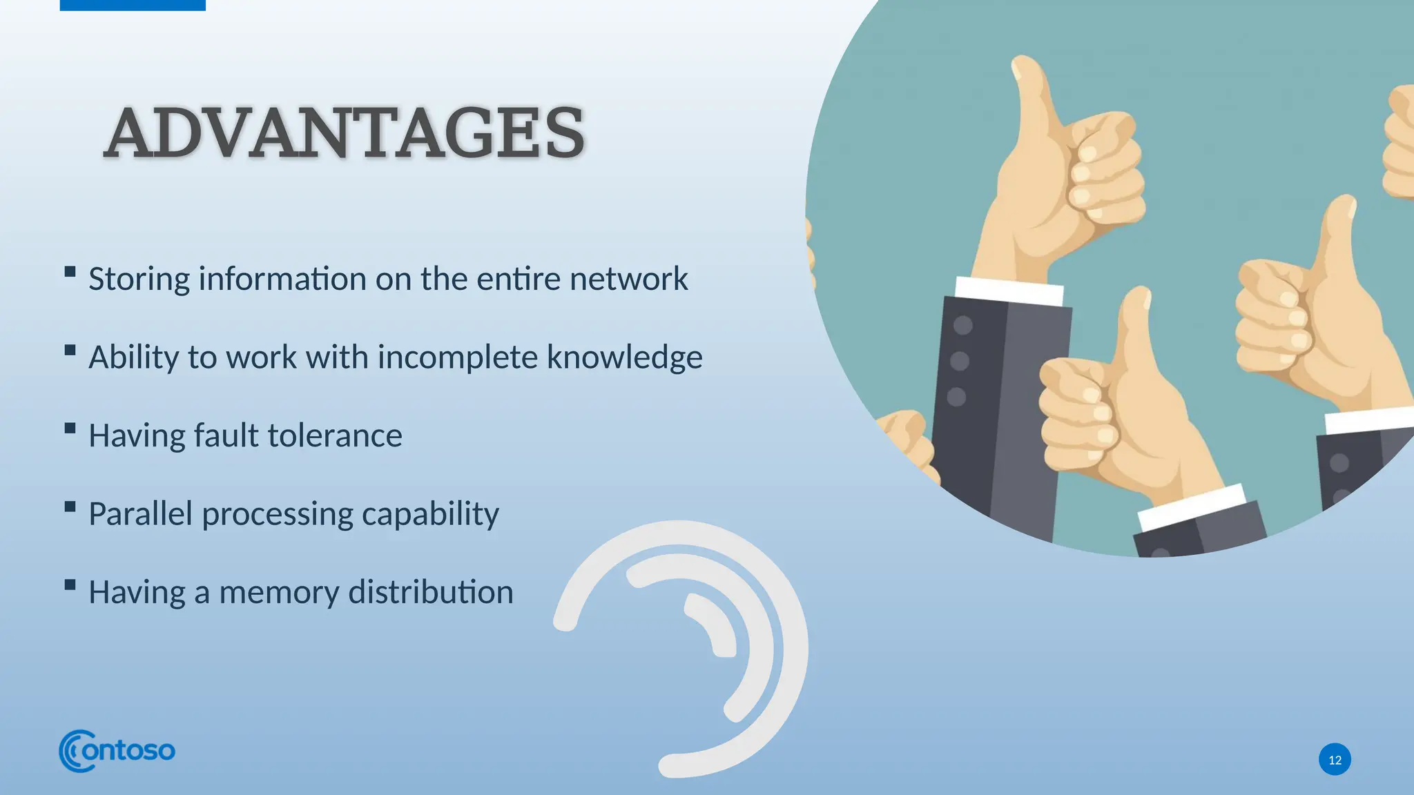  Storing information on the entire network
 Ability to work with incomplete knowledge
 Having fault tolerance
 Parallel processing capability
 Having a memory distribution
12
ADVANTAGES
 