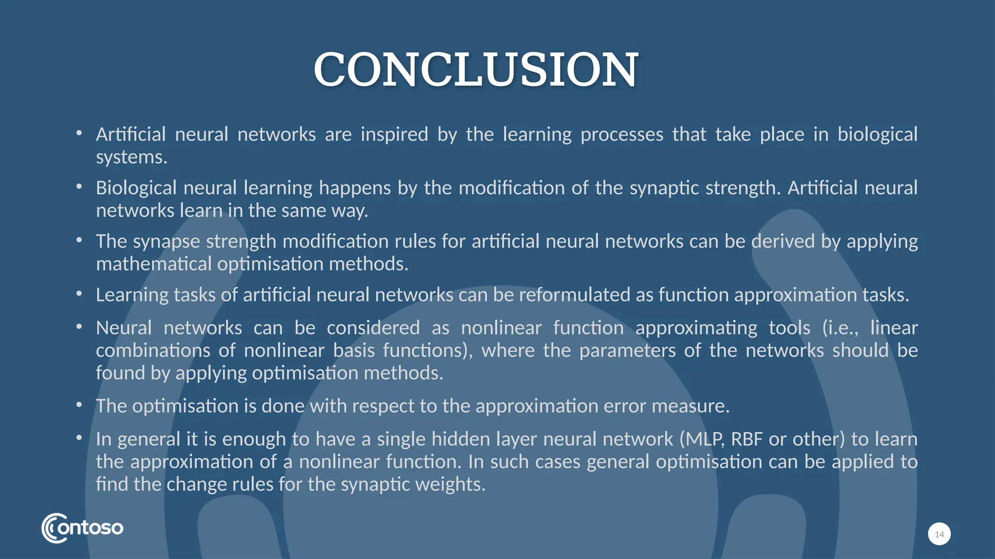CONCLUSION
14
• Artificial neural networks are inspired by the learning processes that take place in biological
systems.
• Biological neural learning happens by the modification of the synaptic strength. Artificial neural
networks learn in the same way.
• The synapse strength modification rules for artificial neural networks can be derived by applying
mathematical optimisation methods.
• Learning tasks of artificial neural networks can be reformulated as function approximation tasks.
• Neural networks can be considered as nonlinear function approximating tools (i.e., linear
combinations of nonlinear basis functions), where the parameters of the networks should be
found by applying optimisation methods.
• The optimisation is done with respect to the approximation error measure.
• In general it is enough to have a single hidden layer neural network (MLP, RBF or other) to learn
the approximation of a nonlinear function. In such cases general optimisation can be applied to
find the change rules for the synaptic weights.
 