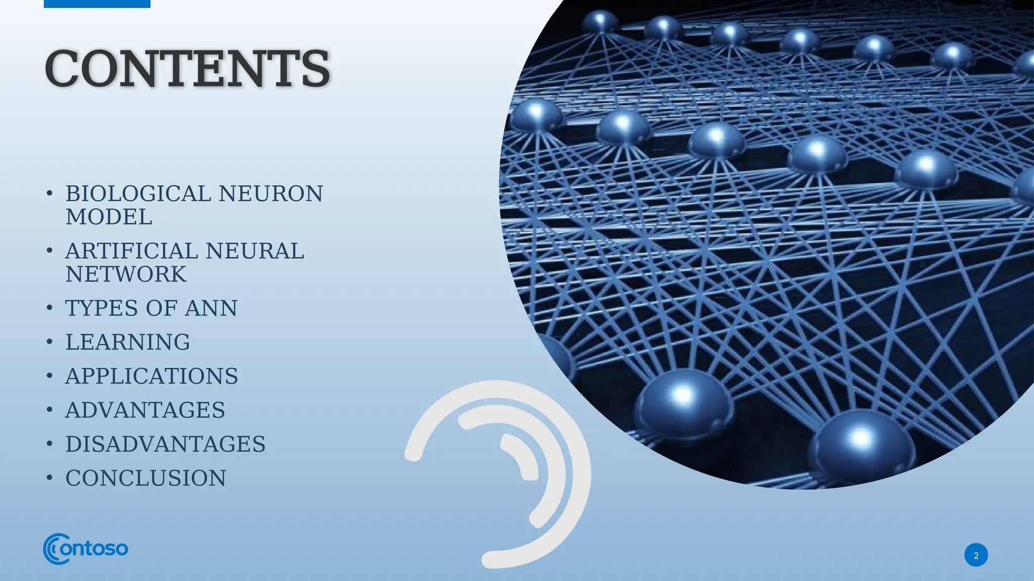 2
CONTENTS
• BIOLOGICAL NEURON
MODEL
• ARTIFICIAL NEURAL
NETWORK
• TYPES OF ANN
• LEARNING
• APPLICATIONS
• ADVANTAGES
• DISADVANTAGES
• CONCLUSION
 