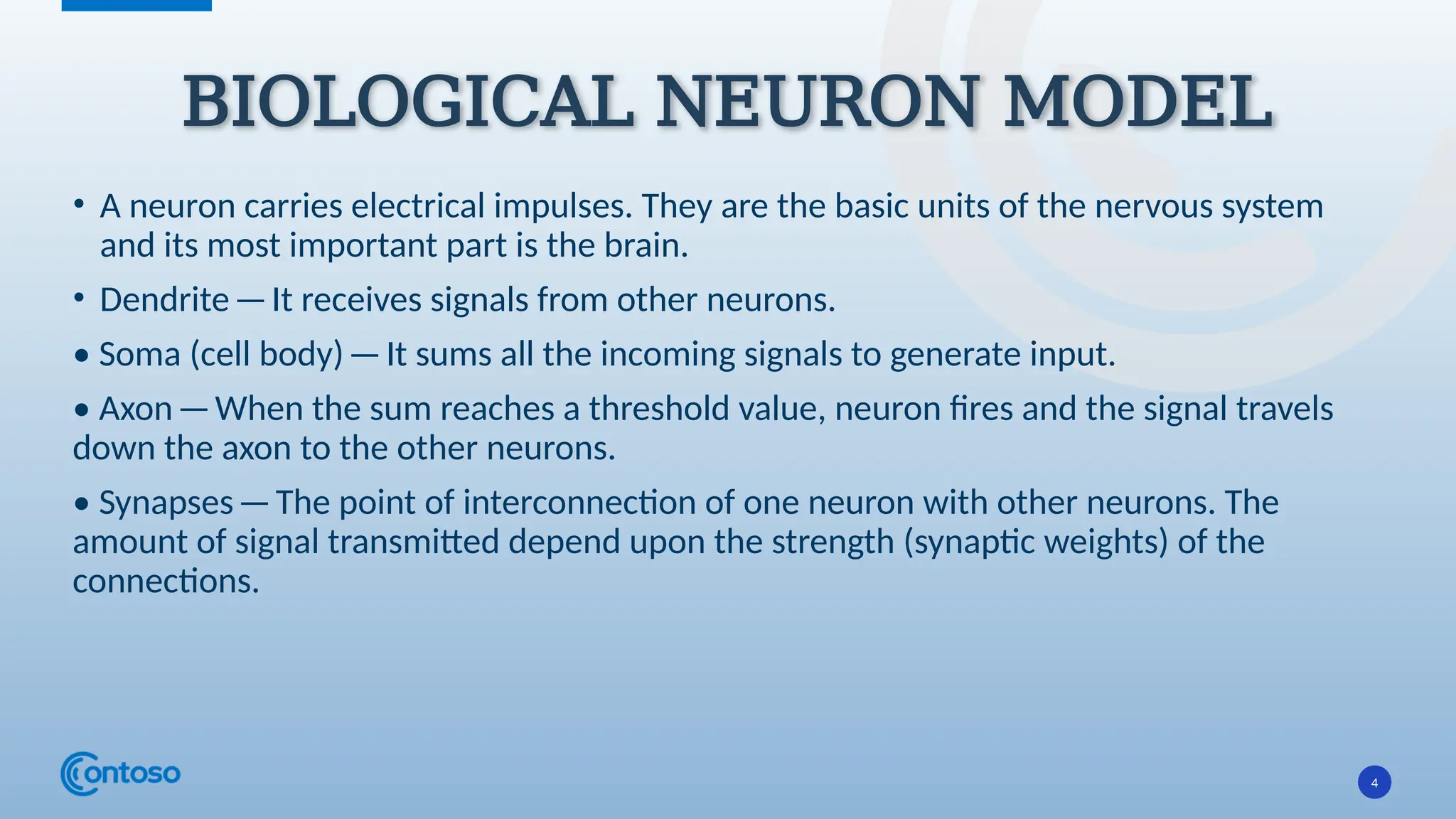 4
• A neuron carries electrical impulses. They are the basic units of the nervous system
and its most important part is the brain.
• Dendrite—It receives signals from other neurons.
• Soma (cell body)—It sums all the incoming signals to generate input.
• Axon—When the sum reaches a threshold value, neuron fires and the signal travels
down the axon to the other neurons.
• Synapses—The point of interconnection of one neuron with other neurons. The
amount of signal transmitted depend upon the strength (synaptic weights) of the
connections.
BIOLOGICAL NEURON MODEL
 