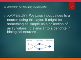  Perceptron has following components :
 INPUT VALUES >>We pass input values to a
neuron using this layer. It might be
something as simple as a collection of
array values. It is similar to a dendrite in
biological neurons .
12
 