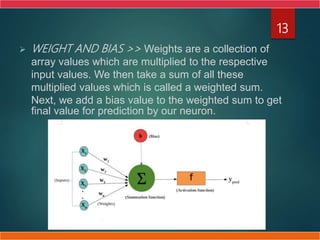  WEIGHT AND BIAS >> Weights are a collection of
array values which are multiplied to the respective
input values. We then take a sum of all these
multiplied values which is called a weighted sum.
Next, we add a bias value to the weighted sum to get
final value for prediction by our neuron.
13
 