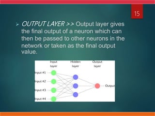  OUTPUT LAYER >> Output layer gives
the final output of a neuron which can
then be passed to other neurons in the
network or taken as the final output
value.
15
 