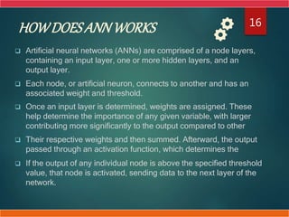 HOWDOESANNWORKS
 Artificial neural networks (ANNs) are comprised of a node layers,
containing an input layer, one or more hidden layers, and an
output layer.
 Each node, or artificial neuron, connects to another and has an
associated weight and threshold.
 Once an input layer is determined, weights are assigned. These
help determine the importance of any given variable, with larger
contributing more significantly to the output compared to other
 Their respective weights and then summed. Afterward, the output
passed through an activation function, which determines the
 If the output of any individual node is above the specified threshold
value, that node is activated, sending data to the next layer of the
network.
16
 