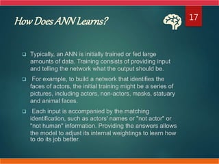 HowDoes ANNLearns?
 Typically, an ANN is initially trained or fed large
amounts of data. Training consists of providing input
and telling the network what the output should be.
 For example, to build a network that identifies the
faces of actors, the initial training might be a series of
pictures, including actors, non-actors, masks, statuary
and animal faces.
 Each input is accompanied by the matching
identification, such as actors' names or "not actor" or
"not human" information. Providing the answers allows
the model to adjust its internal weightings to learn how
to do its job better.
17
 
