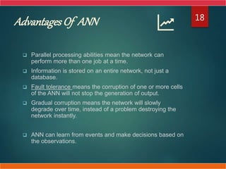 Advantages Of ANN
 Parallel processing abilities mean the network can
perform more than one job at a time.
 Information is stored on an entire network, not just a
database.
 Fault tolerance means the corruption of one or more cells
of the ANN will not stop the generation of output.
 Gradual corruption means the network will slowly
degrade over time, instead of a problem destroying the
network instantly.
 ANN can learn from events and make decisions based on
the observations.
18
 