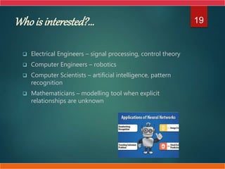 Who is interested?...
 Electrical Engineers – signal processing, control theory
 Computer Engineers – robotics
 Computer Scientists – artificial intelligence, pattern
recognition
 Mathematicians – modelling tool when explicit
relationships are unknown
19
 