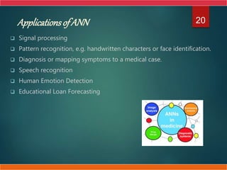  Signal processing
 Pattern recognition, e.g. handwritten characters or face identification.
 Diagnosis or mapping symptoms to a medical case.
 Speech recognition
 Human Emotion Detection
 Educational Loan Forecasting
20
ApplicationsofANN
 