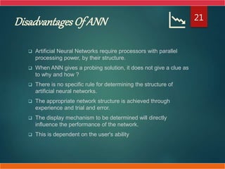 Disadvantages Of ANN
 Artificial Neural Networks require processors with parallel
processing power, by their structure.
 When ANN gives a probing solution, it does not give a clue as
to why and how ?
 There is no specific rule for determining the structure of
artificial neural networks.
 The appropriate network structure is achieved through
experience and trial and error.
 The display mechanism to be determined will directly
influence the performance of the network.
 This is dependent on the user's ability
21
 