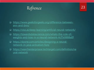 Refrence
 https://www.geeksforgeeks.org/difference-between-
ann-and-bnn/
 https://viso.ai/deep-learning/artificial-neural-network/
 https://towardsdatascience.com/whats-the-role-of-
weights-and-bias-in-a-neural-network-4cf7e9888a0f
 https://dzone.com/articles/designing-a-neural-
network-in-java-activation-func
 https://searchenterpriseai.techtarget.com/definition/ne
ural-network
23
 