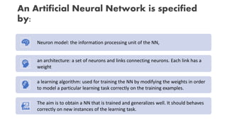 An Artificial Neural Network is specified
by:
Neuron model: the information processing unit of the NN,
an architecture: a set of neurons and links connecting neurons. Each link has a
weight
a learning algorithm: used for training the NN by modifying the weights in order
to model a particular learning task correctly on the training examples.
The aim is to obtain a NN that is trained and generalizes well. It should behaves
correctly on new instances of the learning task.
 