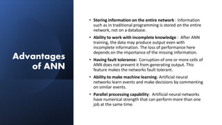 Advantages
of ANN
• Storing information on the entire network : Information
such as in traditional programming is stored on the entire
network, not on a database.
• Ability to work with incomplete knowledge : After ANN
training, the data may produce output even with
incomplete information. The loss of performance here
depends on the importance of the missing information.
• Having fault tolerance: Corruption of one or more cells of
ANN does not prevent it from generating output. This
feature makes the networks fault tolerant.
• Ability to make machine learning: Artificial neural
networks learn events and make decisions by commenting
on similar events.
• Parallel processing capability: Artificial neural networks
have numerical strength that can perform more than one
job at the same time.
 
