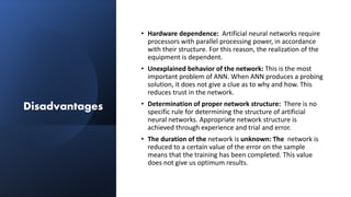 Disadvantages
• Hardware dependence: Artificial neural networks require
processors with parallel processing power, in accordance
with their structure. For this reason, the realization of the
equipment is dependent.
• Unexplained behavior of the network: This is the most
important problem of ANN. When ANN produces a probing
solution, it does not give a clue as to why and how. This
reduces trust in the network.
• Determination of proper network structure: There is no
specific rule for determining the structure of artificial
neural networks. Appropriate network structure is
achieved through experience and trial and error.
• The duration of the network is unknown: The network is
reduced to a certain value of the error on the sample
means that the training has been completed. This value
does not give us optimum results.
 