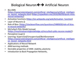 Biological Neuron Artificial Neuron
• Bio-ANN
[https://www.tutorialspoint.com/artificial_intelligence/artificial_intelligen
ce_neural_networks.htm] [https://ujjwalkarn.me/2016/08/09/quick-intro-
neural-networks/]
• Activation functions [https://en.wikipedia.org/wiki/Activation_function]
• Layer of Neurons []
• Role of Bias- [https://stackoverflow.com/questions/2480650/role-of-bias-
in-neural-networks]
• McCulloch Pitts Model (unsup)
[https://machinelearningknowledge.ai/mcculloch-pitts-neuron-model/]-
• Perceptron (sup) []
• Learning: Supervised/Unsupervised/Reinforcement
[https://www.tutorialspoint.com/artificial_intelligence/artificial_intelligen
ce_neural_networks.htm]
• Applications of Neural Network
• ANN learning methods
• Desirable properties of ANN- stability, plasticity
• Introduction to Back Propagation Networks,
 