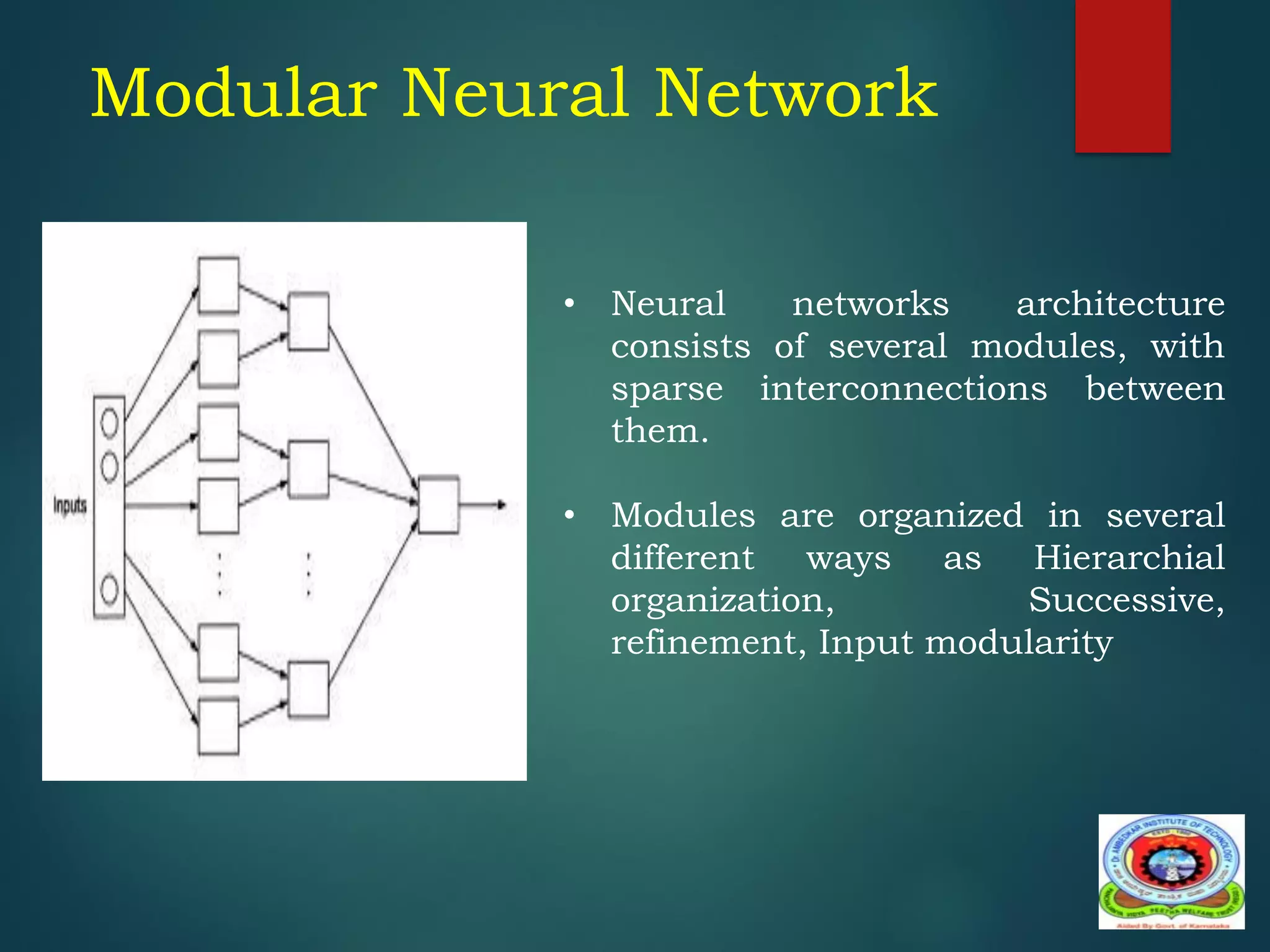 • Neural networks architecture
consists of several modules, with
sparse interconnections between
them.
• Modules are organized in several
different ways as Hierarchial
organization, Successive,
refinement, Input modularity
Modular Neural Network
 