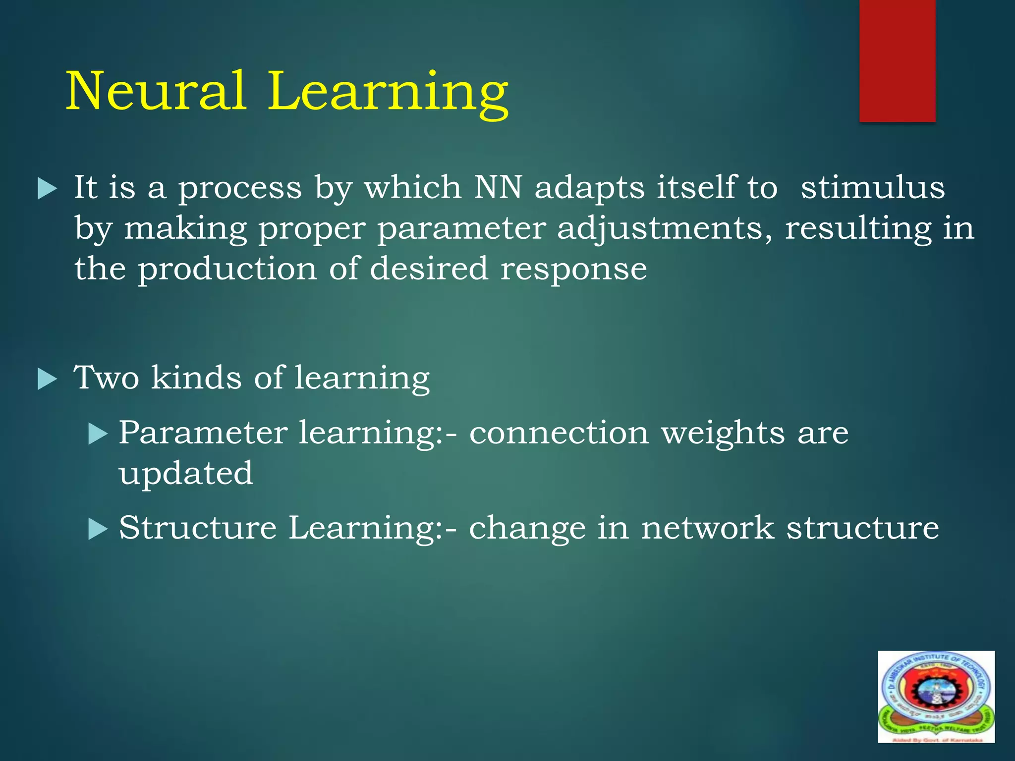 Neural Learning
 It is a process by which NN adapts itself to stimulus
by making proper parameter adjustments, resulting in
the production of desired response
 Two kinds of learning
 Parameter learning:- connection weights are
updated
 Structure Learning:- change in network structure
 