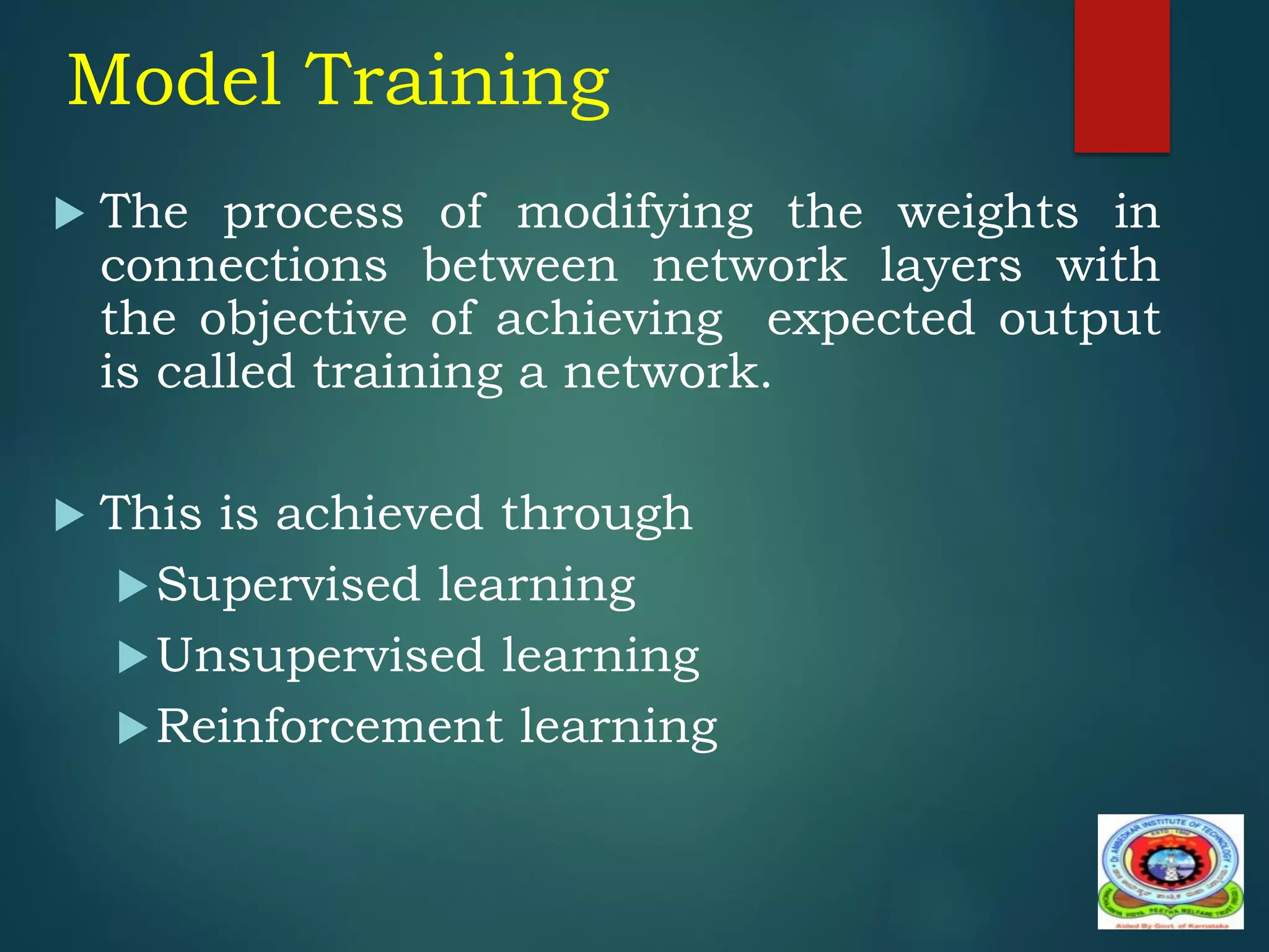 Model Training
 The process of modifying the weights in
connections between network layers with
the objective of achieving expected output
is called training a network.
 This is achieved through
Supervised learning
Unsupervised learning
Reinforcement learning
 