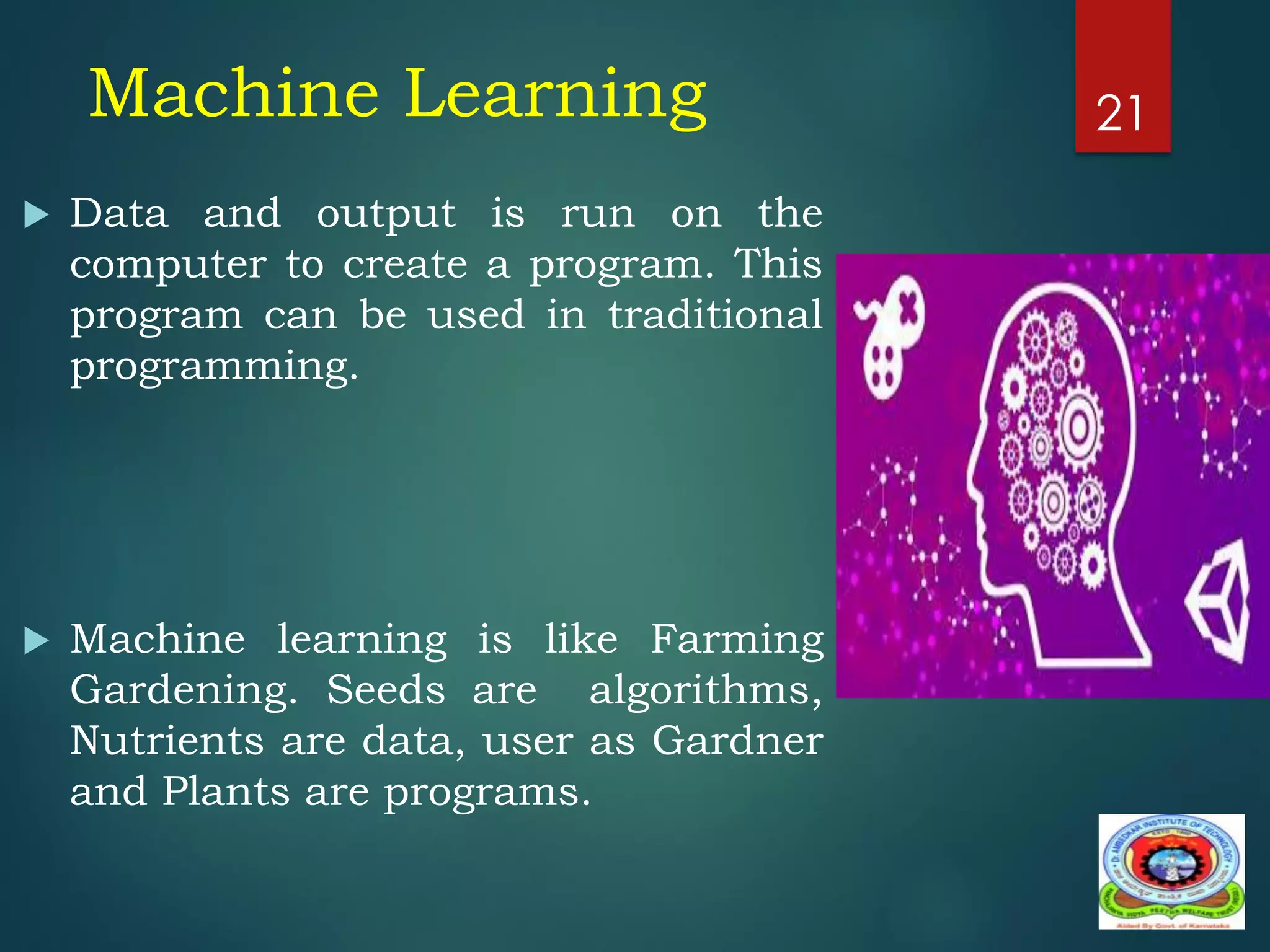 Machine Learning
 Data and output is run on the
computer to create a program. This
program can be used in traditional
programming.
 Machine learning is like Farming
Gardening. Seeds are algorithms,
Nutrients are data, user as Gardner
and Plants are programs.
21
 